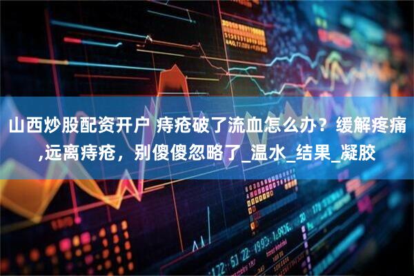 山西炒股配资开户 痔疮破了流血怎么办？缓解疼痛,远离痔疮，别傻傻忽略了_温水_结果_凝胶