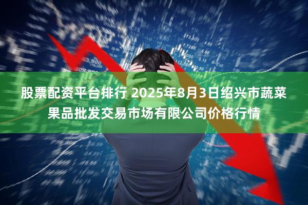 股票配资平台排行 2025年8月3日绍兴市蔬菜果品批发交易市场有限公司价格行情
