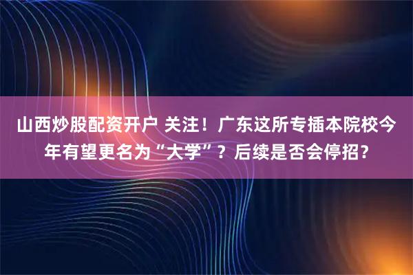 山西炒股配资开户 关注！广东这所专插本院校今年有望更名为“大学”？后续是否会停招？