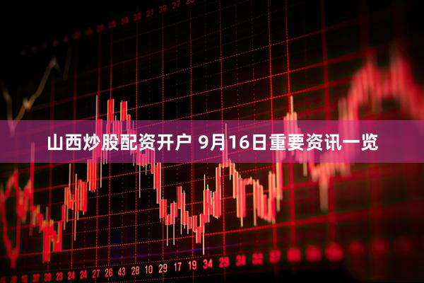 山西炒股配资开户 9月16日重要资讯一览