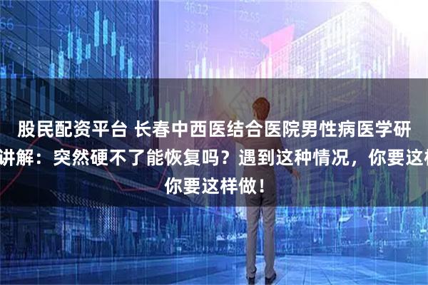 股民配资平台 长春中西医结合医院男性病医学研究所讲解：突然硬不了能恢复吗？遇到这种情况，你要这样做！
