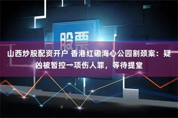 山西炒股配资开户 香港红磡海心公园割颈案:疑凶被暂控一项伤人罪,等待提堂