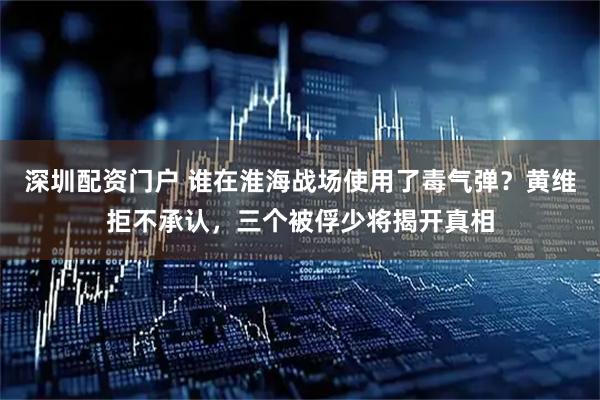 深圳配资门户 谁在淮海战场使用了毒气弹?黄维拒不承认,三个被俘少将揭开真相